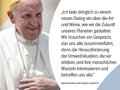 Papst Franziskus in der Enzyklia "Laudato Si":  "Ich lade dringlich zu einem neuen Dialog ein über die Art und Weise, wie wir die Zukunft unseres Planeten gestalten. Wir brauchen ein Gespräch, das uns alle zusammenführt, denn die Herausforderung der Umweltsituation, die wir erleben, und ihre menschlichen Wurzeln interessieren und betreffen uns alle."